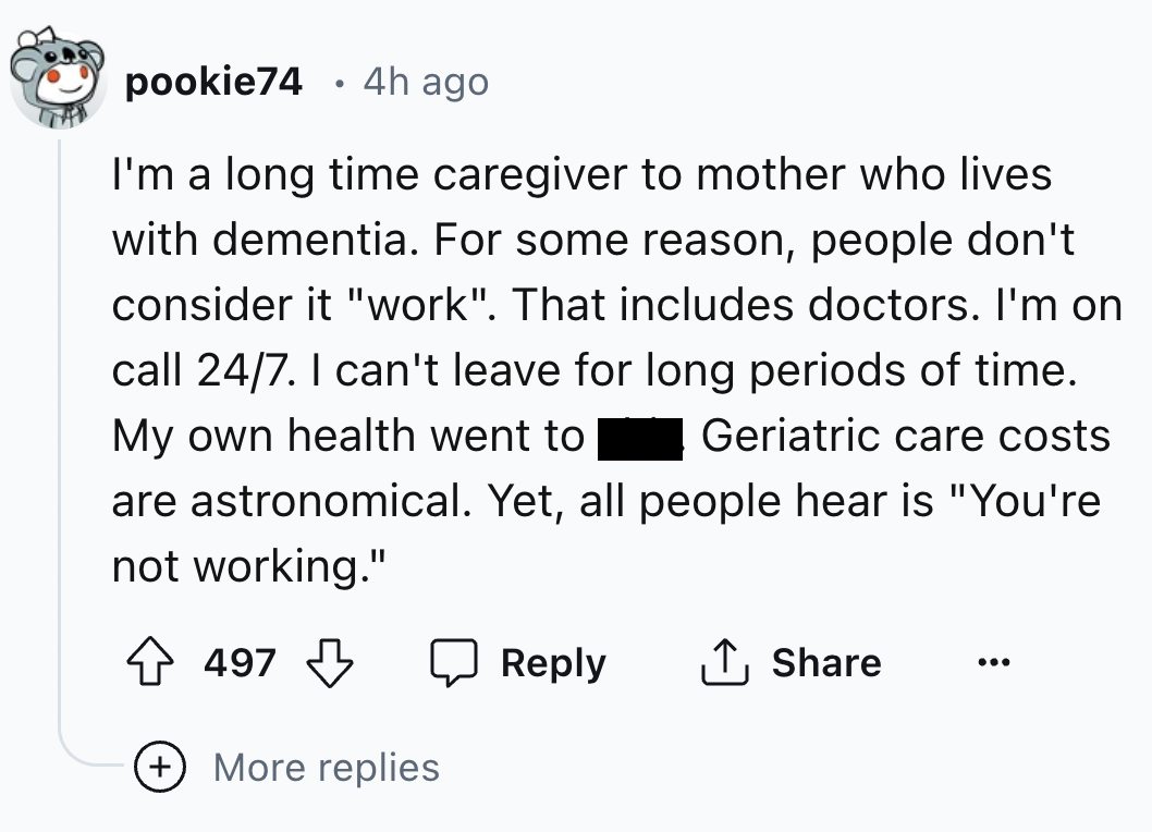 screenshot - pookie74 4h ago I'm a long time caregiver to mother who lives with dementia. For some reason, people don't consider it "work". That includes doctors. I'm on call 247. I can't leave for long periods of time. My own health went to Geriatric car